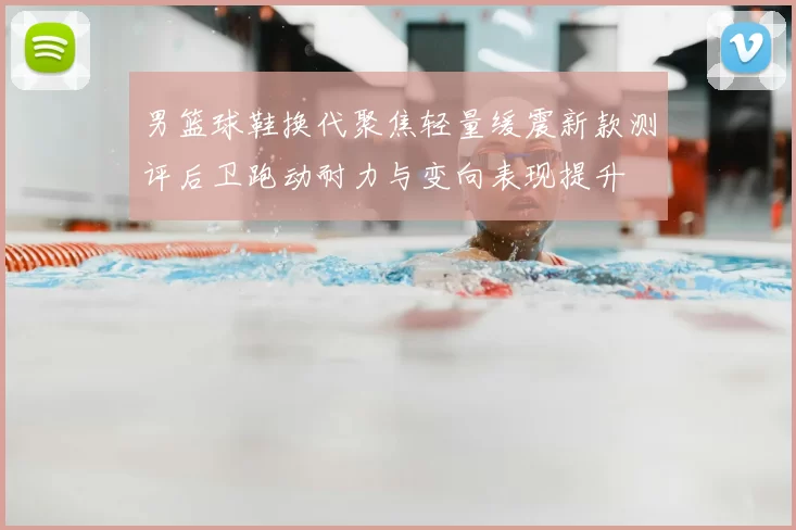 男篮球鞋换代聚焦轻量缓震新款测评后卫跑动耐力与变向表现提升