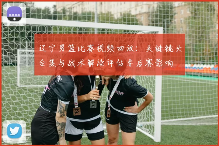 辽宁男篮比赛视频回放：关键镜头合集与战术解读评估季后赛影响