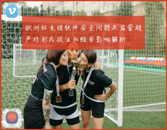 欧洲杯竞猜软件安全问题及监管趋严对彩民投注和赔率影响解析