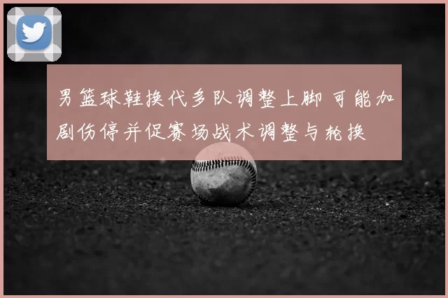 男篮球鞋换代多队调整上脚 可能加剧伤停并促赛场战术调整与轮换