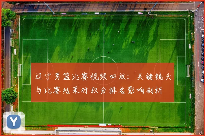 辽宁男篮比赛视频回放：关键镜头与比赛结果对积分排名影响剖析