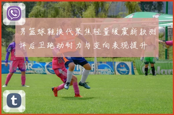 男篮球鞋换代聚焦轻量缓震新款测评后卫跑动耐力与变向表现提升