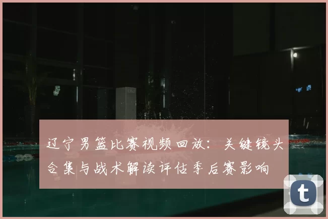 辽宁男篮比赛视频回放：关键镜头合集与战术解读评估季后赛影响