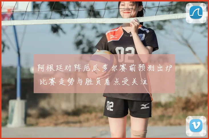 阿根廷对阵厄瓜多尔赛前预测出炉 比赛走势与胜负看点受关注