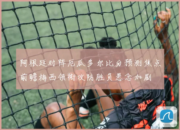 阿根廷对阵厄瓜多尔比分预测焦点前瞻梅西领衔攻防胜负悬念加剧