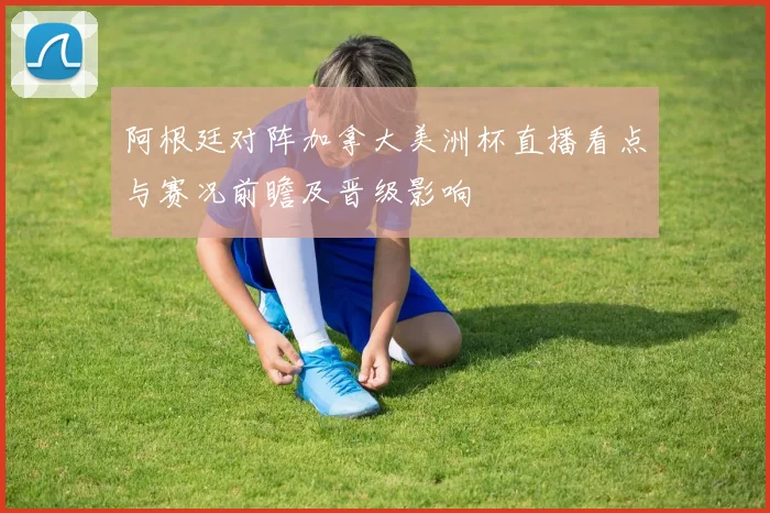 阿根廷对阵加拿大美洲杯直播看点与赛况前瞻及晋级影响