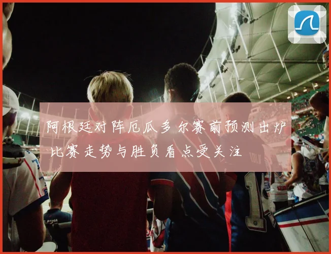 阿根廷对阵厄瓜多尔赛前预测出炉 比赛走势与胜负看点受关注
