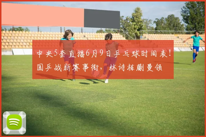 中央5套直播6月9日乒乓球时间表!国乒战新赛事衔,林诗栋蒯曼领