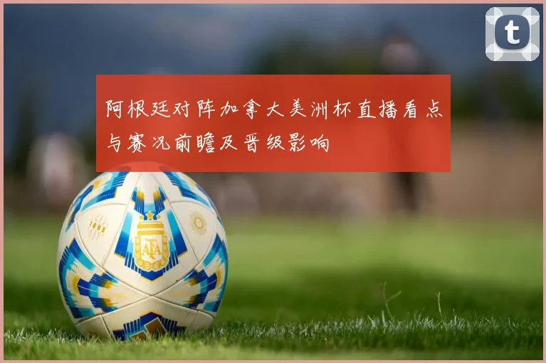 阿根廷对阵加拿大美洲杯直播看点与赛况前瞻及晋级影响