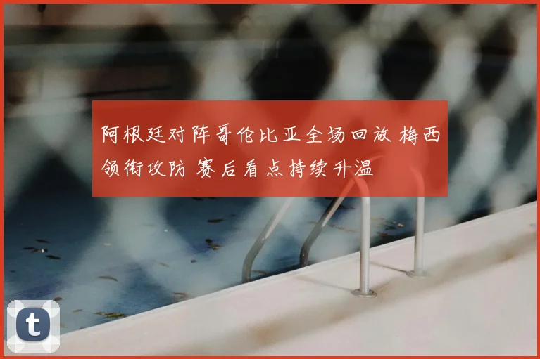 阿根廷对阵哥伦比亚全场回放 梅西领衔攻防 赛后看点持续升温