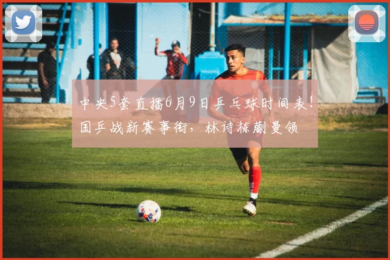 中央5套直播6月9日乒乓球时间表！国乒战新赛事衔，林诗栋蒯曼领