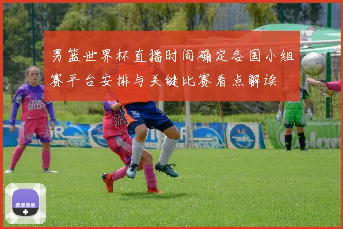 男篮世界杯直播时间确定各国小组赛平台安排与关键比赛看点解读