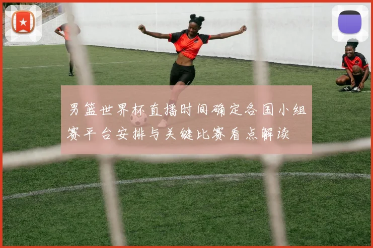 男篮世界杯直播时间确定各国小组赛平台安排与关键比赛看点解读